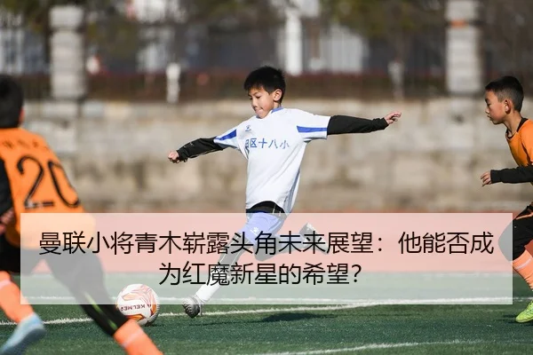 曼联小将青木崭露头角未来展望：他能否成为红魔新星的希望？